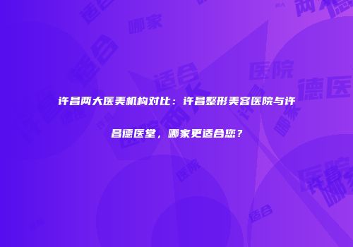 许昌两大医美机构对比：许昌整形美容医院与许昌德医堂，哪家更适合您？
