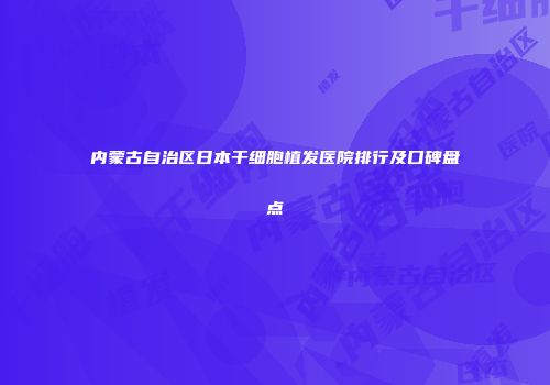 内蒙古自治区日本干细胞植发医院排行及口碑盘点