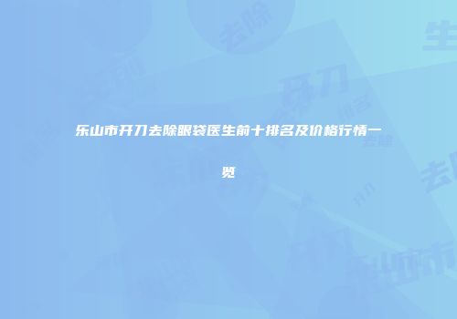 乐山市开刀去除眼袋医生前十排名及价格行情一览