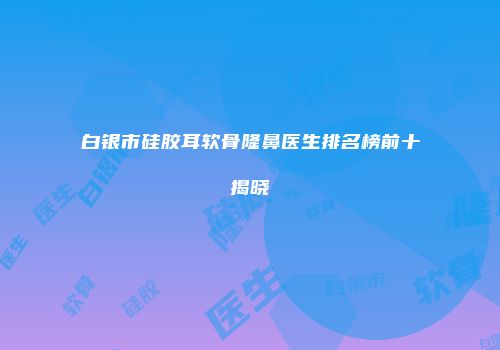 白银市硅胶耳软骨隆鼻医生排名榜前十揭晓