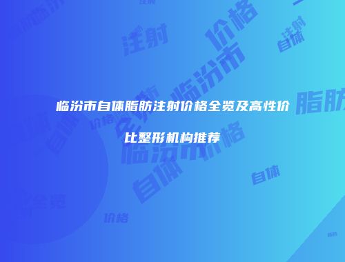 临汾市自体脂肪注射价格全览及高性价比整形机构推荐