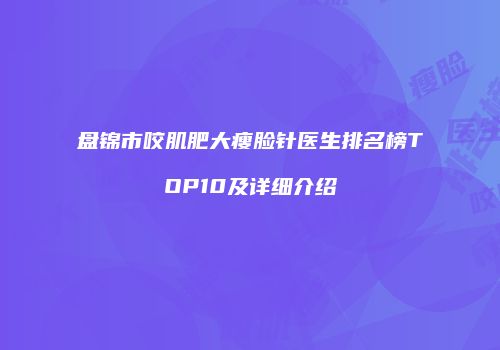 盘锦市咬肌肥大瘦脸针医生排名榜TOP10及详细介绍
