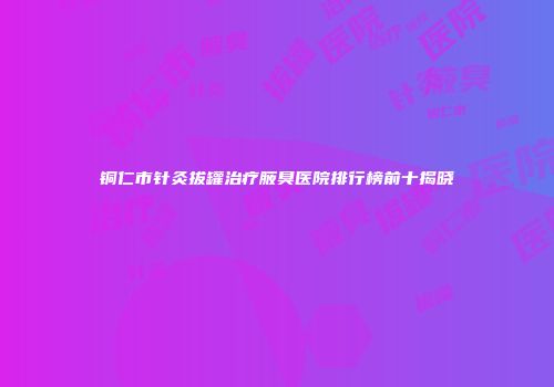 铜仁市针灸拔罐治疗腋臭医院排行榜前十揭晓
