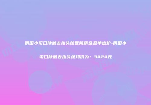 莆田小切口除皱去抬头纹医院精选名单出炉-莆田小切口除皱去抬头纹均价为：3424元