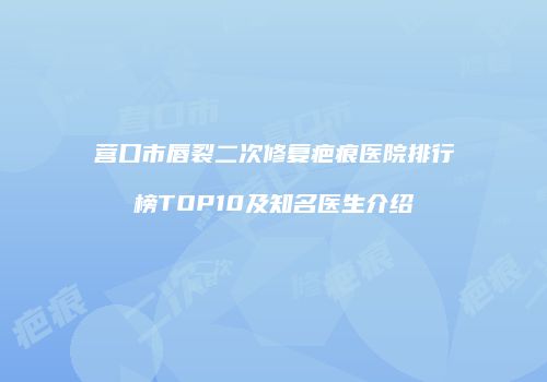 营口市唇裂二次修复疤痕医院排行榜TOP10及知名医生介绍