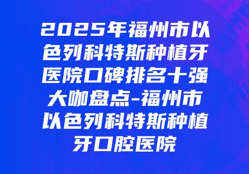 2025年福州市以色列科特斯种植牙医院口碑排名十强大咖盘点-福州市以色列科特斯种植牙口腔医院