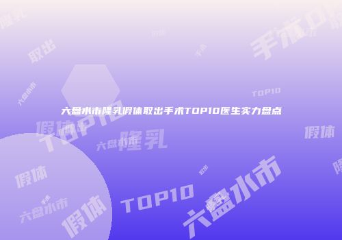 六盘水市隆乳假体取出手术TOP10医生实力盘点