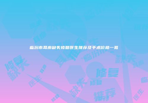 临汾市耳廓缺失修复医生推荐及手术价格一览