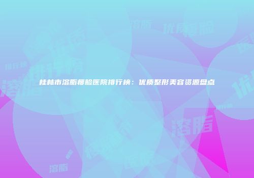 桂林市溶脂瘦脸医院排行榜：优质整形美容资源盘点
