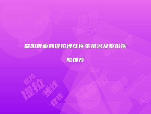 益阳市面部提拉埋线医生排名及整形医院推荐