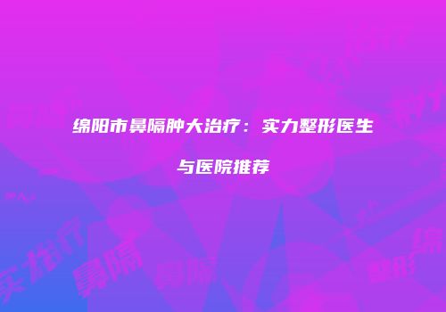 绵阳市鼻隔肿大治疗：实力整形医生与医院推荐