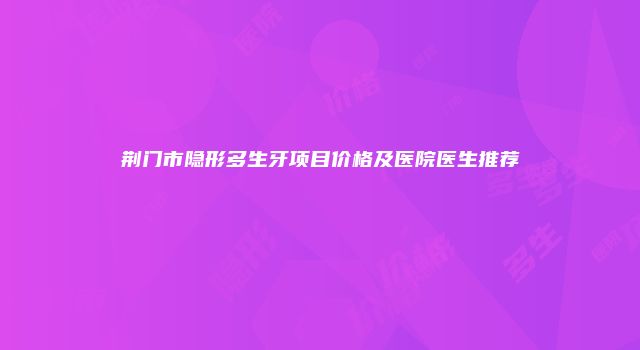 荆门市隐形多生牙项目价格及医院医生推荐
