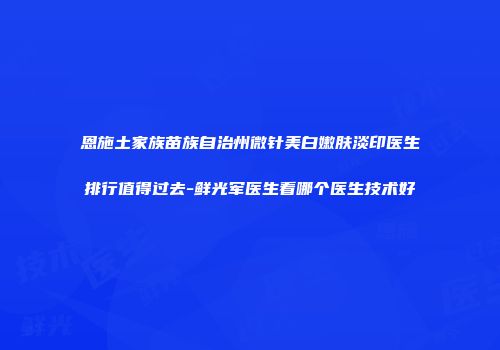 恩施土家族苗族自治州微针美白嫩肤淡印医生排行值得过去-鲜光军医生看哪个医生技术好