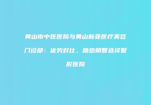 黄山市中医医院与黄山新亚医疗美容门诊部：优势对比，助您明智选择整形医院