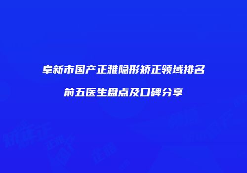 阜新市国产正雅隐形矫正领域排名前五医生盘点及口碑分享