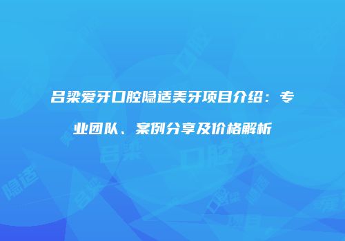 吕梁爱牙口腔隐适美牙项目介绍：专业团队、案例分享及价格解析