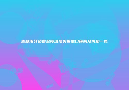吉林市牙齿镶金领域顶尖医生口碑榜及价格一览