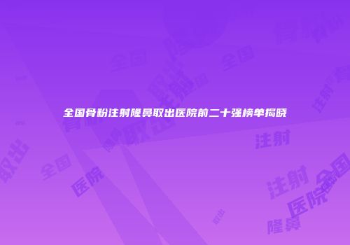 全国骨粉注射隆鼻取出医院前二十强榜单揭晓