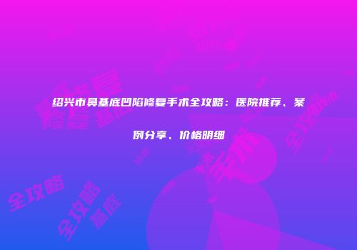 绍兴市鼻基底凹陷修复手术全攻略：医院推荐、案例分享、价格明细