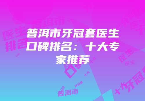 普洱市牙冠套医生口碑排名：十大专家推荐