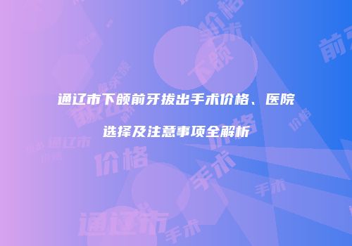 通辽市下颌前牙拔出手术价格、医院选择及注意事项全解析