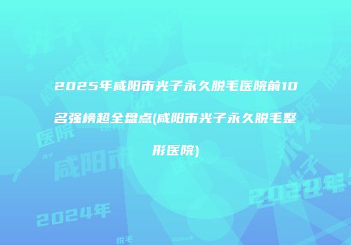 2025年咸阳市光子永久脱毛医院前10名强榜超全盘点(咸阳市光子永久脱毛整形医院)