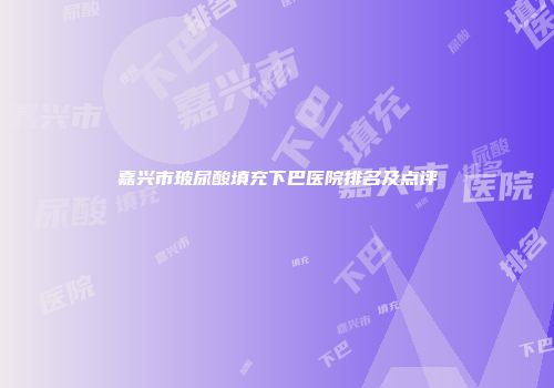 嘉兴市玻尿酸填充下巴医院排名及点评