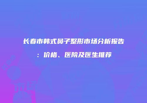长春市韩式鼻子整形市场分析报告：价格、医院及医生推荐