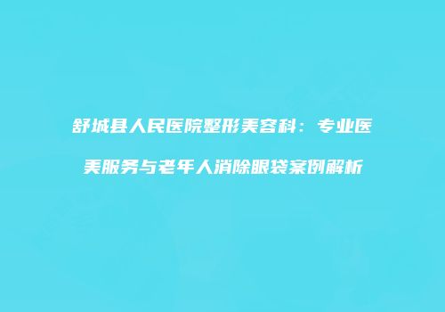 舒城县人民医院整形美容科：专业医美服务与老年人消除眼袋案例解析