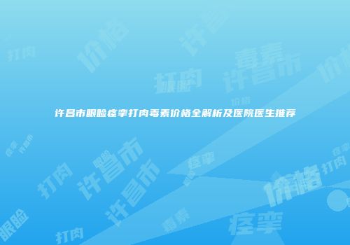 许昌市眼睑痉挛打肉毒素价格全解析及医院医生推荐