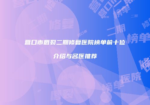 营口市唇裂二期修复医院榜单前十位介绍与名医推荐