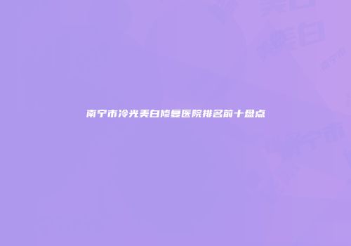 南宁市冷光美白修复医院排名前十盘点