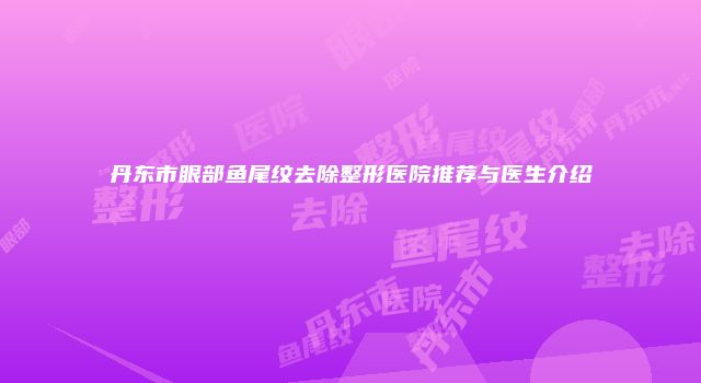 丹东市眼部鱼尾纹去除整形医院推荐与医生介绍