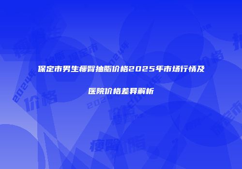 保定市男生瘦臀抽脂价格2025年市场行情及医院价格差异解析