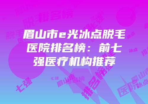 眉山市e光冰点脱毛医院排名榜：前七强医疗机构推荐