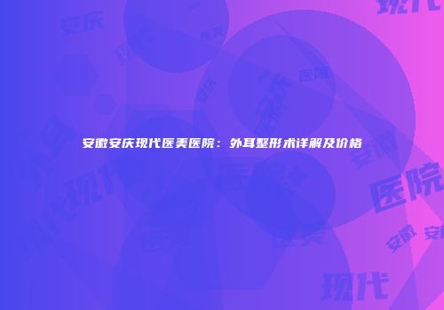 安徽安庆现代医美医院：外耳整形术详解及价格