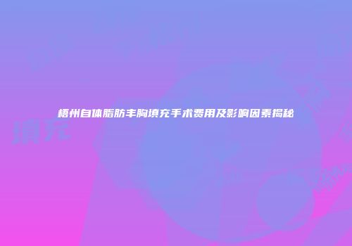 梧州自体脂肪丰胸填充手术费用及影响因素揭秘