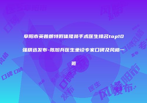 阜阳市英普朗特假体隆鼻手术医生排名top10强精选发布-陈旭兵医生坐诊专家口碑及风格一览