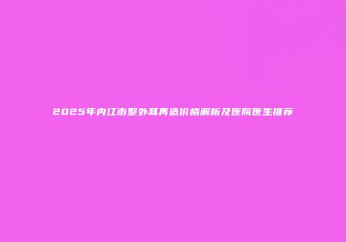 2025年内江市整外耳再造价格解析及医院医生推荐