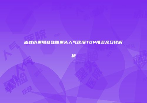 赤峰市黑脸娃娃除黑头人气医院TOP排名及口碑解析