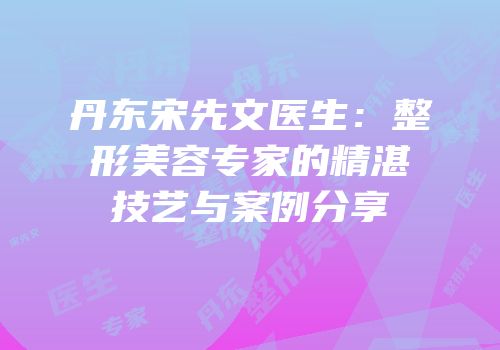 丹东宋先文医生：整形美容专家的精湛技艺与案例分享