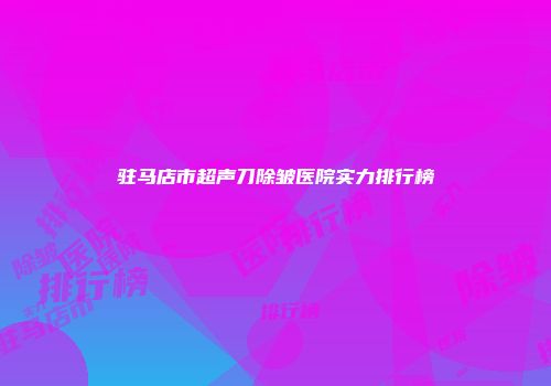 驻马店市超声刀除皱医院实力排行榜