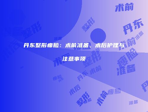丹东整形瘦脸：术前准备、术后护理与注意事项