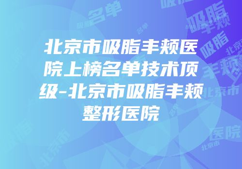 北京市吸脂丰颊医院上榜名单技术顶级-北京市吸脂丰颊整形医院