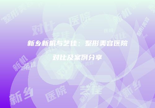 新乡新机与艺佳：整形美容医院对比及案例分享