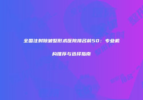 全国注射除皱整形术医院排名前50：专业机构推荐与选择指南