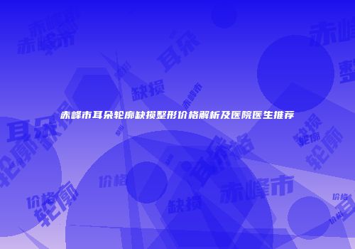 赤峰市耳朵轮廓缺损整形价格解析及医院医生推荐