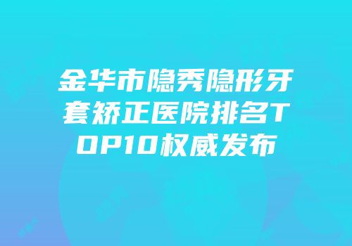 金华市隐秀隐形牙套矫正医院排名TOP10权威发布