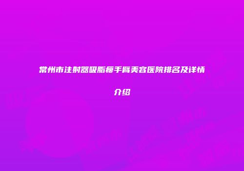 常州市注射器吸脂瘦手臂美容医院排名及详情介绍