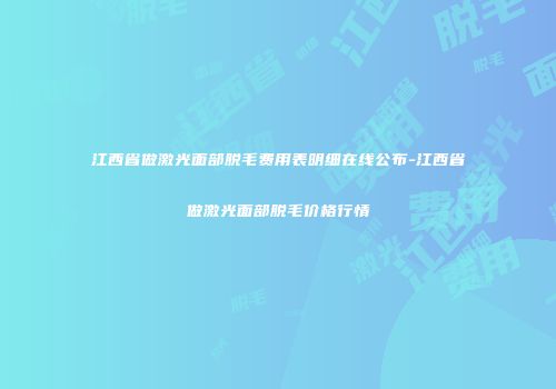 江西省做激光面部脱毛费用表明细在线公布-江西省做激光面部脱毛价格行情
